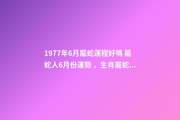 1977年6月屬蛇運程好嗎 屬蛇人6月份運勢，生肖屬蛇六七月份的運勢才運